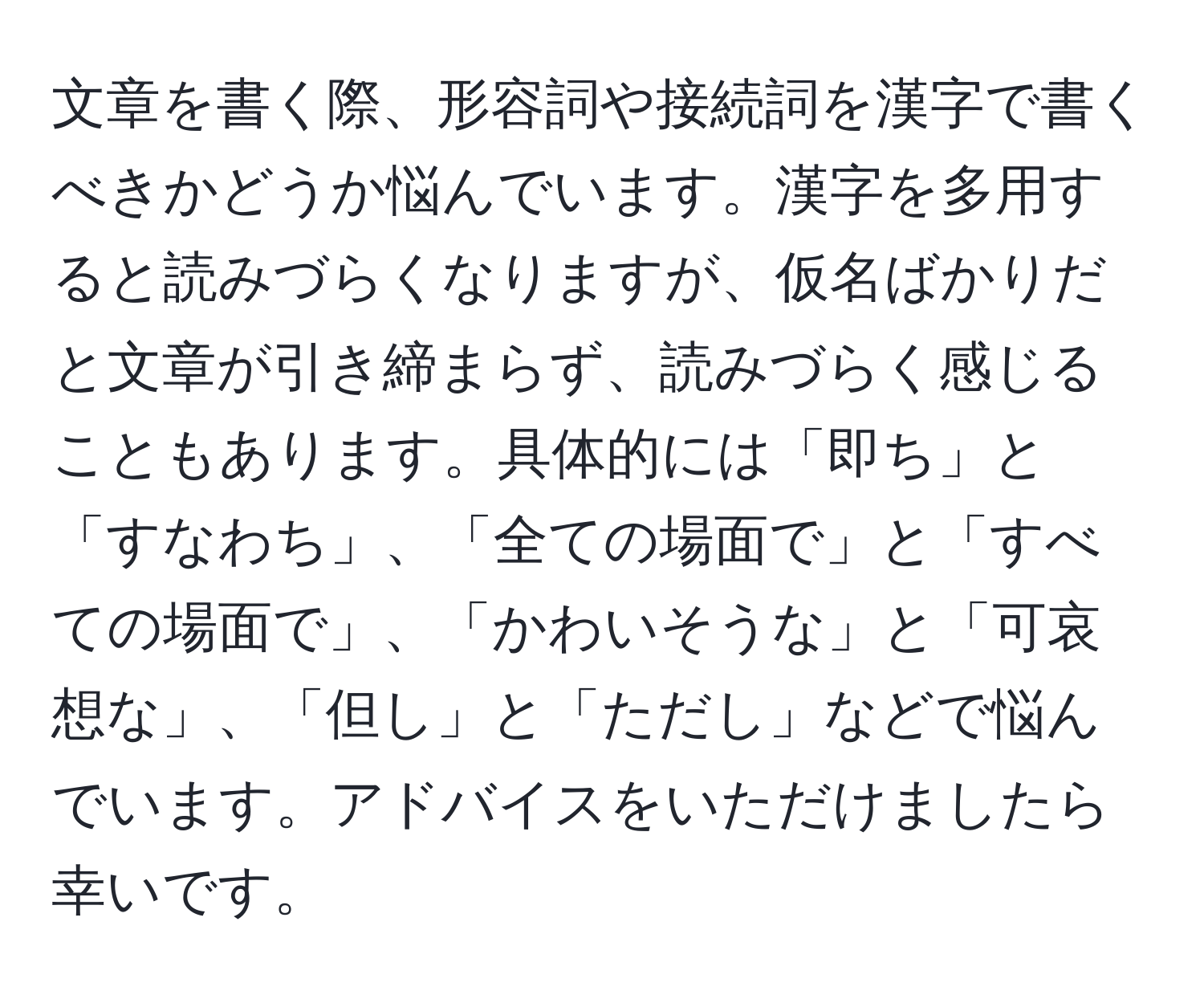 文章を書く際、形容詞や接続詞を漢字で書くべきかどうか悩んでいます。漢字を多用すると読みづらくなりますが、仮名ばかりだと文章が引き締まらず、読みづらく感じることもあります。具体的には「即ち」と「すなわち」、「全ての場面で」と「すべての場面で」、「かわいそうな」と「可哀想な」、「但し」と「ただし」などで悩んでいます。アドバイスをいただけましたら幸いです。