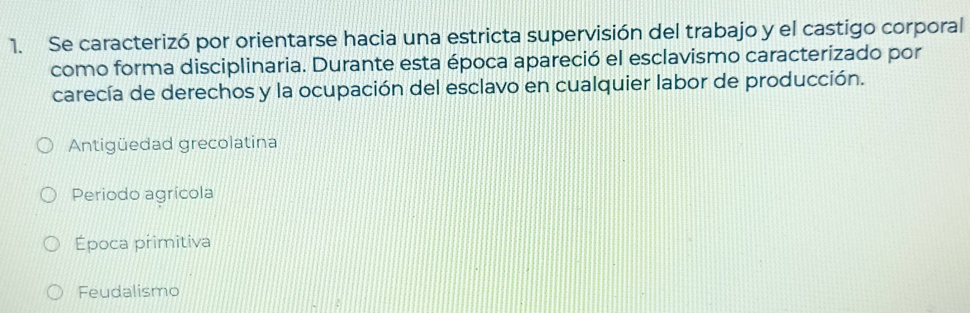 Se caracterizó por orientarse hacia una estricta supervisión del trabajo y el castigo corporal
como forma disciplinaria. Durante esta época apareció el esclavismo caracterizado por
carecía de derechos y la ocupación del esclavo en cualquier labor de producción.
Antigüedad grecolatina
Periodo agrícola
Época primitiva
Feudalismo