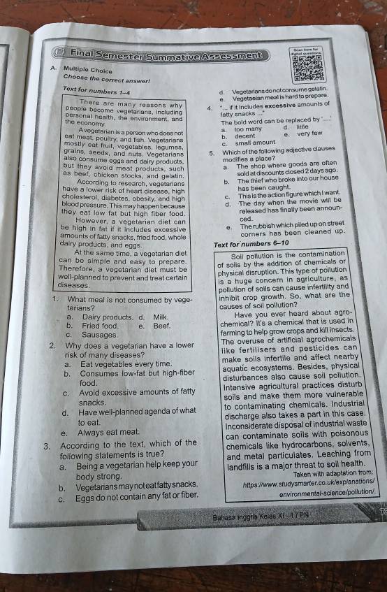 Final Semester Summative Assessment
A Multiple Choice
Choose the correct answer!
Text for numbers 1-4 d. Vegetarians do not consume gelatin.
e  Vegetasian meal is hard to prepare.
There are many reasons why 4. " .. if it includes excessive amounts of
people become vegetarians, including
the economy. personal health, the environment, and fatty snacks ..."
Avegetarian is a person who does not a. too many The bold word can be replaced by "....' d. little
b. decent
eat meat, poultry, and fish. Vegetanans
c. small amount e. very few
mostly eat fruit, vegetables, legumes,
grains, seeds, and nuts. Vegetarians
5. Which of the following adjective clauses
also consume eggs and dairy products.
modifies a place?
but they avoid meat products, such a. The shop where goods are often
as beef, chicken stocks, and gelatin.
sold at discounts closed 2 days ago.
According to research, vegetarians
b. The thief who broke into our house
have a lower risk of heart disease, high
has been caught.
cholesterol, diabetes, obesity, and high
c. This is the action figure which I want.
blood pressure. This may happen because
d. The day when the movie will be
they eat low fat but high fiber food.
However, a vegetarian diet can released has finally been announ-
ced.
be high in fat if it includes excessive corners has been cleaned up.
amounts of fatty snacks, fried food, whole e. The rubbish which piled up on street
dairy products, and eggs. Text for numbers 6-10
At the same time, a vegetarian diet
can be simple and easy to prepare. Soil pollution is the contamination
Therefore, a vegetarian diet must be of soils by the addition of chemicals or
physical disruption. This type of pollution
well-planned to prevent and treat certain is a huge concern in agriculture, as
diseases.
pollution of soils can cause infertility and
1. What meal is not consumed by vege inhibit crop growth. So, what are the
tarians? causes of soil pollution?
a. Dairy products. d. Milk. Have you ever heard about agro-
b. Fried food. e. Beef. chemical? It's a chemical that is used in
c. Sausages farming to help grow crops and kill insects.
2. Why does a vegetarian have a lower The overuse of artificial agrochemicals
risk of many diseases? like fertilisers and pesticides can
a. Eat vegetables every time. make soils infertile and affect nearby 
b. Consumes low-fat but high-fiber aquatic ecosystems. Besides, physical
food. disturbances also cause soil pollution.
c. Avoid excessive amounts of fatty Intensive agricultural practices disturb
snacks. soils and make them more vulnerable
d. Have well-planned agenda of what to contaminating chemicals. Industrial
to eat. discharge also takes a part in this case.
e. Always eat meat. Inconsiderate disposal of industrial waste
can contaminate soils with poisonous 
3. According to the text, which of the chemicals like hydrocarbons, solvents,
following statements is true? and metal particulates. Leaching from
a. Being a vegetarian help keep your landfills is a major threat to soil health.
body strong.
b. Vegetarians may not eat fatty snacks. Taken with adaptation from:
c. Eggs do not contain any fat or fiber. https://www.studysmarter.co.uk/explanations/
environmental-science/pollution/.
Bahasa inggris Kelas XI - 1/PN