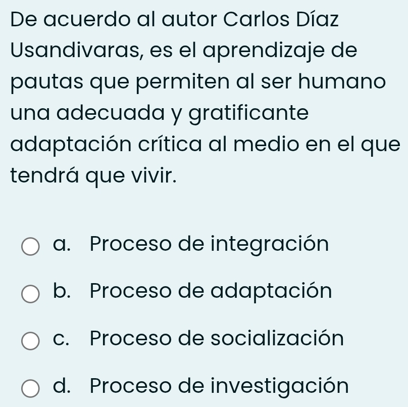 De acuerdo al autor Carlos Díaz
Usandivaras, es el aprendizaje de
pautas que permiten al ser humano
una adecuada y gratificante
adaptación crítica al medio en el que
tendrá que vivir.
a. Proceso de integración
b. Proceso de adaptación
c. Proceso de socialización
d. Proceso de investigación