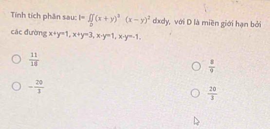 Tính tích phân sau: I=∈t _D(x+y)^3(x-y)^2 dxdy, với D là miền giới hạn bởi
các đường x+y=1, x+y=3, x-y=1, x-y=-1,
 11/18 
 8/9 
- 20/3 
 20/3 