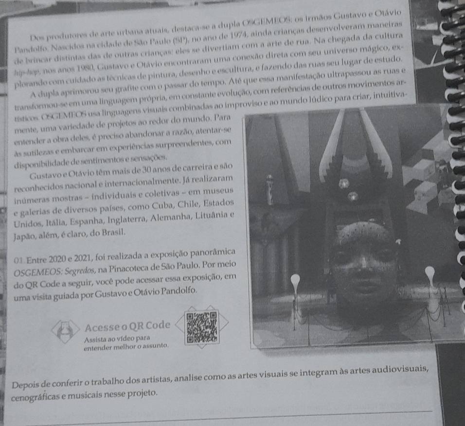 Dos produtores de arte urbana atuais, destaca-se a dupla OSGEMEOS; os irmãos Gustavo e Otávio
Pandolfo. Nascidos na cidade de São Paulo (SP), no ano de 1974, ainda crianças desenvolveram maneiras
de brincar distintas das de outras crianças; eles se divertiam com a arte de rua. Na chegada da cultura
p-hop, nos anos 1980, Gustavo e Otávio encontraram uma conexão direta com seu universo mágico, ex-
plorando com cuidado as técnicas de pintura, desenho e escultura, e fazendo das ruas seu lugar de estudo.
A dupla aprimorou seu grafite com o passar do tempo. Até que essa manifestação ultrapassou as ruas e
transformou-se em uma linguagem própria, em constante evolução, com referências de outros movimentos ar-
tísticos. OSGEMEOS usa linguagens visuais combinadas ao impo para criar, intuitiva-
mente, uma variedade de projetos ao redor do mundo. Para
entender a obra deles, é preciso abandonar a razão, atentar-se
às sutilezas e embarcar em experiências surpreendentes, com
disponibilidade de sentimentos e sensações.
Gustavo e Otávio têm mais de 30 anos de carreira e são
reconhecidos nacional e internacionalmente. Já realizaram
inúmeras mostras - individuais e coletivas - em museus
e galerias de diversos países, como Cuba, Chile, Estados
Unidos, Itália, Espanha, Inglaterra, Alemanha, Lituânia e
Japão, além, é claro, do Brasil.
01 Entre 2020 e 2021, foi realizada a exposição panorâmica
OSGEMEOS: Segredos, na Pinacoteca de São Paulo. Por meio
do QR Code a seguir, você pode acessar essa exposição, em
uma visita guiada por Gustavo e Otávio Pandolfo.
Acesse o QR Code
Assista ao vídeo para
entender melhor o assunto.
Depois de conferir o trabalho dos artistas, analise como as artes visuais se integram às artes audiovisuais,
cenográficas e musicais nesse projeto.