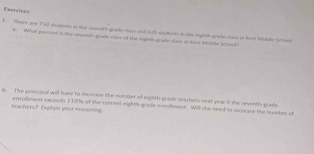 There are 750 students in the seventh-grade class and 625 students in the eighth-grade class at Kent Middle School. 
a. What percent is the seventh-grade class of the eighth-grade class at Kent Middle School? 
b. The principal will have to increase the number of eighth-grade teachers next year if the seventh-grade 
enrollment exceeds 110% of the current eighth-grade enrollment. Will she need to increase the number of 
teachers? Explain your reasoning.