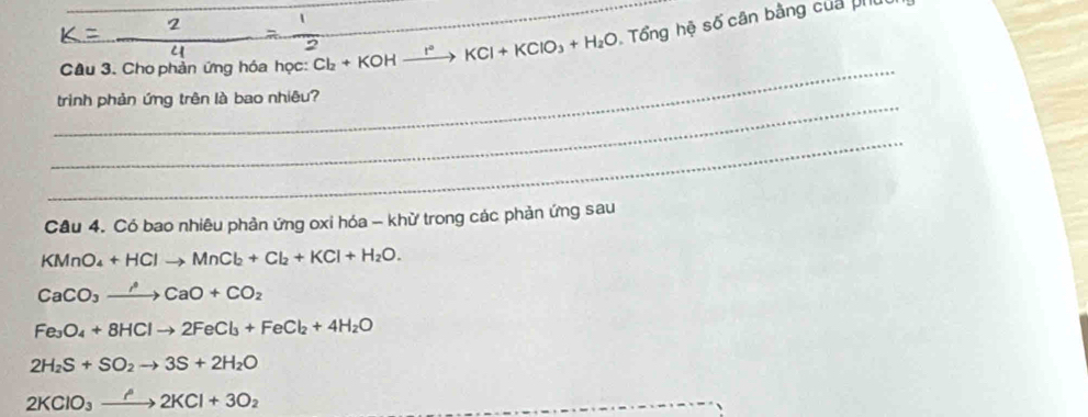 Cho phản ứng hóa học: Cl_2+KOHxrightarrow I°KCl+KClO_3+H_2O Tổng hệ số cân bằng của ph
_
_
triình phản ứng trên là bao nhiêu?
_
Cầu 4. Có bao nhiêu phản ứng oxi hóa - khữ trong các phản ứng sau
KMnO_4+HClto MnCl_2+Cl_2+KCl+H_2O.
CaCO_3to CaO+CO_2
Fe_3O_4+8HClto 2FeCl_3+FeCl_2+4H_2O
2H_2S+SO_2to 3S+2H_2O
2KClO_3xrightarrow ?2KCl+3O_2