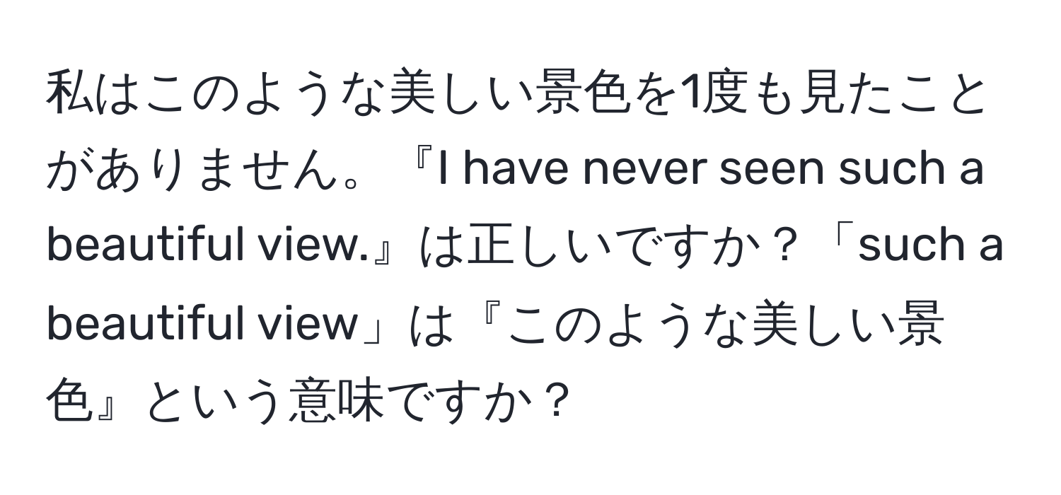 私はこのような美しい景色を1度も見たことがありません。『I have never seen such a beautiful view.』は正しいですか？「such a beautiful view」は『このような美しい景色』という意味ですか？