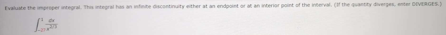 Evaluate the improper integral. This integral has an infinite discontinuity either at an endpoint or at an interior point of the interval. (If the quantity diverges, enter DIVERGES.)
∈t _(-27)^1 dx/x^(2/3) 