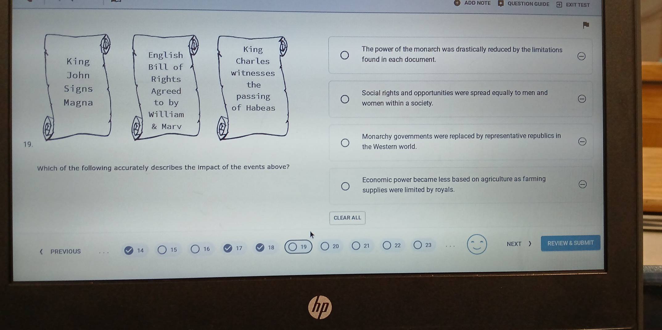 ADD NÖTE QUESTION GUIDE EXIT TEST
English
King The power of the monarch was drastically reduced by the limitations
King Charles found in each document.
Bill of
witnesses
John Rights
the
Signs Agreed
passing
Social rights and opportunities were spread equally to men and
Magna to by of Habeas
women within a society.
William
& Marv
Monarchy governments were replaced by representative republics in
19. the Western world.
Which of the following accurately describes the impact of the events above?
Economic power became less based on agriculture as farming
supplies were limited by royals.
CLEAR ALL
21 22 23
《 PREVIOUS 14 15 16 NEXT REVIEW & SUBMIT
18