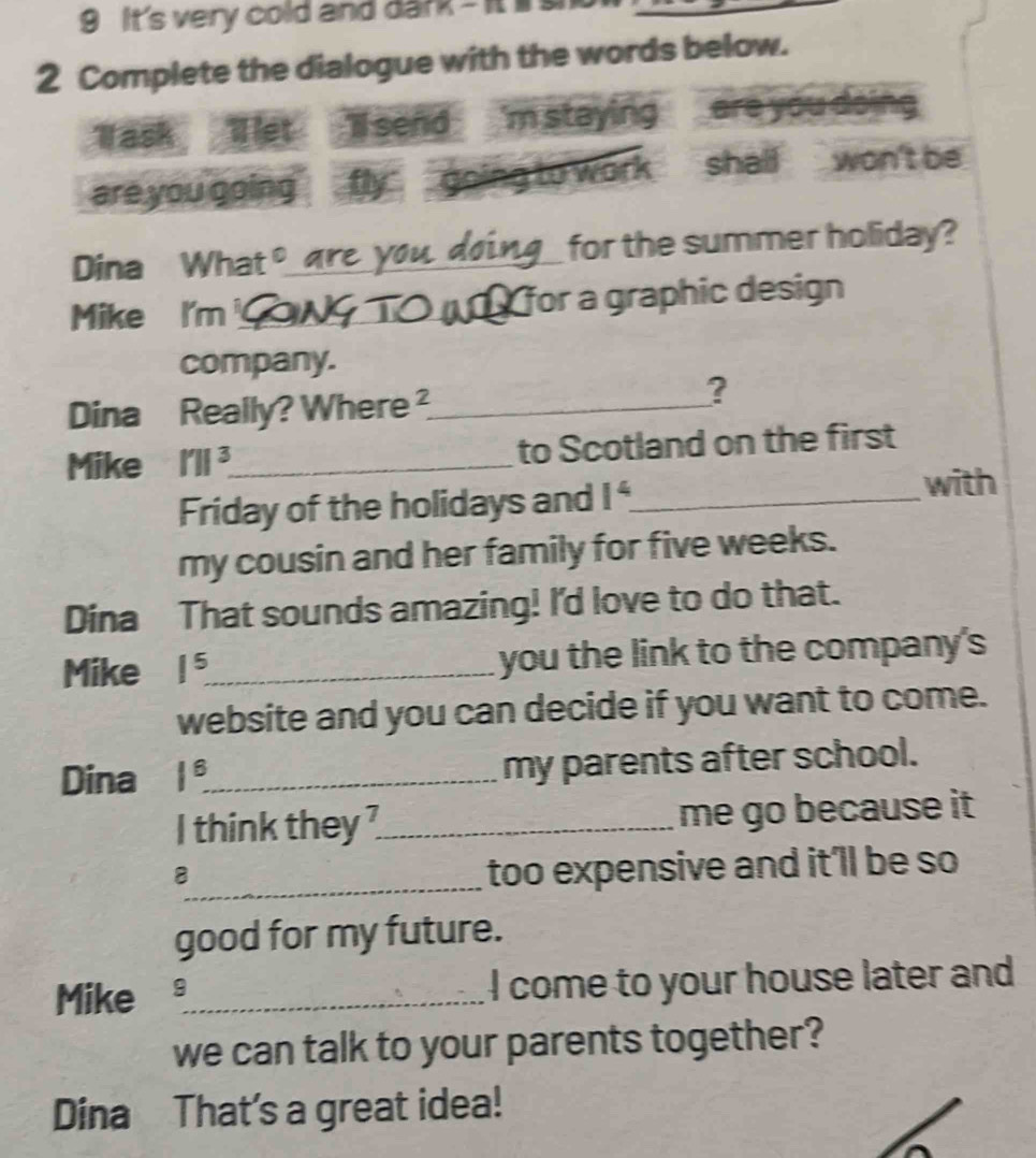 It's very cold and dark - It s 
2 Complete the dialogue with the words below. 
Task llet Isend 'm staying are yóu doing 
are you going g to work shall won't be 
C for the summer holiday? 
Dina What。_ 
Mike I'm _for a graphic design 
company. 
Dina Really? Where ²_ 
? 
Mike I'||^3. _ to Scotland on the first 
Friday of the holidays and 1^4 _ 
with 
my cousin and her family for five weeks. 
Dina That sounds amazing! I'd love to do that. 
Mike 1^5 _ you the link to the company's 
website and you can decide if you want to come. 
Dina 1^8. _ my parents after school. 
I think they ?_ me go because it 
_8 
too expensive and it'll be so 
good for my future. 
Mike 9_ I come to your house later and 
we can talk to your parents together? 
Dina That's a great idea!