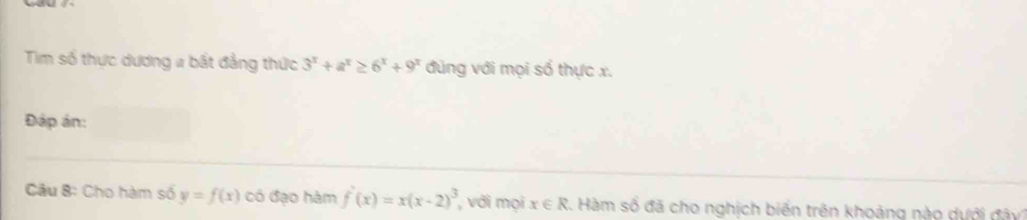 Tim số thực dương # bất đẳng thức 3^x+a^x≥ 6^x+9^x đùng với mọi số thực x. 
Đáp ản: 
Câu 8: Cho hàm số y=f(x) có đạo hàm f'(x)=x(x-2)^3 , với mọi x∈ R 2. Hàm số đã cho nghịch biến trên khoảng nào dưới đây