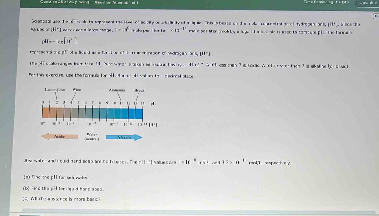 Question Attempt: 1 of 1 Time Remaining: 1:23:49 Jasmine
Es
Scientists use the pH scale to represent the level of acidity or alkalinity of a liquid. This is based on the molar concentration of hydrogen ions, [H^+]. Since the
values of [H^+] vary over a large range, 1* 10^0 mole per liter to 1* 10^(-14) mole per liter (mol/L), a logarithmic scale is used to compute pH. The formula
pH=-log [H^+]
represents the pH of a liquid as a function of its concentration of hydrogen ions, [H^+].
The pH scale ranges from 0 to 14. Pure water is taken as neutral having a pH of 7. A pH less than 7 is acidic. A pH greater than 7 is alkaline (or basic).
For this exercise, use the formula for pH. Round pH values to 1 decimal place.
Water Alkaline
Acidic (ncutral)
Sea water and liquid hand soap are both bases. Their [H^+] values are 1* 10^(-8) mol/L and 3.2* 10^(-10) mol/L, respectively.
(a) Find the pH for sea water.
(b) Find the pH for liquid hand soap.
(c) Which substance is more basic?