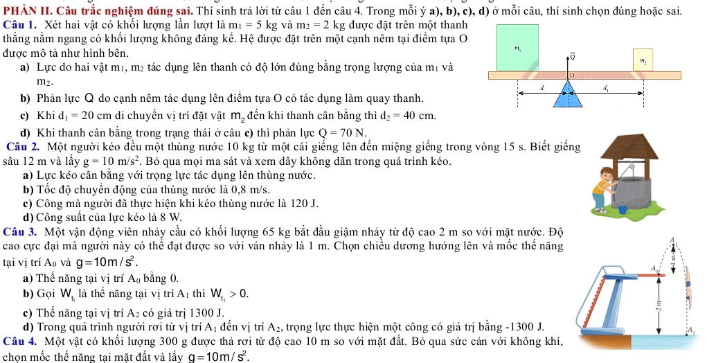 PHÀN II. Câu trắc nghiệm đúng sai. Thí sinh trả lời từ câu 1 đến câu 4. Trong mỗi ý a), b), c), d) ở mỗi câu, thí sinh chọn đúng hoặc sai.
Câu 1. Xét hai vật có khổi lượng lần lượt là m_1=5kg và m_2=2kg được đặt trên một thanh
thẳng nằm ngang có khối lượng không đáng kể. Hệ được đặt trên một cạnh nêm tại điểm tựa O
được mô tả như hình bên.
a) Lực do hai vật m1, m² tác dụng lên thanh có độ lớn đúng bằng trọng lượng của mị và
m2.
b) Phản lực Q do cạnh nêm tác dụng lên điểm tựa O có tác dụng làm quay thanh.
c) Khi d_1=20cm di chuyển vị trí đặt vật m_2 đến khi thanh cân bằng thì d_2=40cm.
d) Khi thanh cân bằng trong trạng thái ở câu c) thì phản lực Q=70N.
Câu 2. Một người kéo đều một thùng nước 10 kg từ một cái giếng lên đến miệng giếng trong vòng 15 s. Biết giếng
sâu 12 m và lấy g=10m/s^2. Bỏ qua mọi ma sát và xem dây không dãn trong quá trình kéo.
a) Lực kéo cân bằng với trọng lực tác dụng lên thùng nước.
b) Tốc độ chuyển động của thùng nước là 0,8 m/s.
c) Công mà người đã thực hiện khi kéo thùng nước là 120 J.
d) Công suất của lực kéo là 8 W.
Câu 3. Một vận động viên nhảy cầu có khối lượng 65 kg bắt đầu giậm nhảy từ độ cao 2 m so với mặt nước. Độ
cao cực đại mà người này có thể đạt được so với ván nhảy là 1 m. Chọn chiều dương hướng lên và mốc thể năng
tại vị trí A_0 và g=10m/s^2.
a) Thế năng tại vị trí A_0 bằng 0.
b) Gọi W_t_1 là thế năng tại vị trí A1 thì W_t_1>0.
c) Thế năng tại vị trí A_2 có giá trị 1300 J.
d) Trong quá trình người rơi từ vị trí A 1 đến vị trí A_2 , trọng lực thực hiện một công có giá trị bằng -1300 J.
Câu 4. Một vật có khối lượng 300 g được thả rơi từ độ cao 10 m so với mặt đất. Bỏ qua sức cản với không khí,
chọn mốc thế năng tại mặt đất và lấy g=10m/s^2.