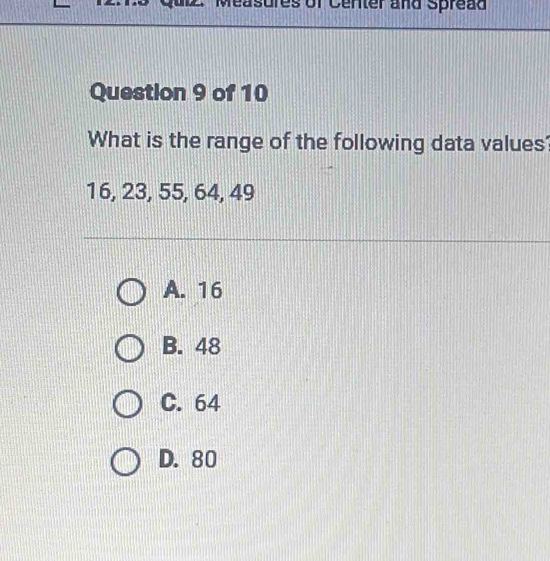 Measures of Center and Spread
Question 9 of 10
What is the range of the following data values'
16, 23, 55, 64, 49
A. 16
B. 48
C. 64
D. 80