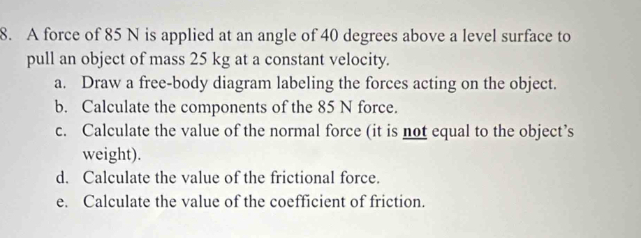 A force of 85 N is applied at an angle of 40 degrees above a level surface to 
pull an object of mass 25 kg at a constant velocity. 
a. Draw a free-body diagram labeling the forces acting on the object. 
b. Calculate the components of the 85 N force. 
c. Calculate the value of the normal force (it is not equal to the object’s 
weight). 
d. Calculate the value of the frictional force. 
e. Calculate the value of the coefficient of friction.