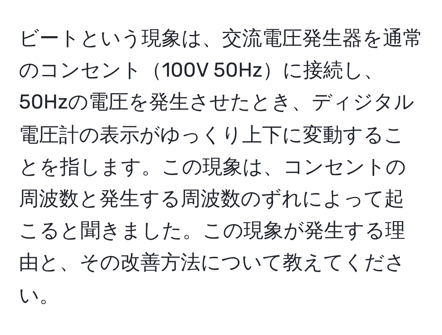 ビートという現象は、交流電圧発生器を通常のコンセント100V 50Hzに接続し、50Hzの電圧を発生させたとき、ディジタル電圧計の表示がゆっくり上下に変動することを指します。この現象は、コンセントの周波数と発生する周波数のずれによって起こると聞きました。この現象が発生する理由と、その改善方法について教えてください。