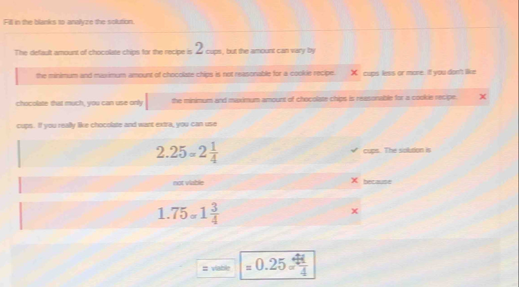 Fill in the blanks to analyze the solution. 
The default amount of chocolate chips for the recipe is Ž cups, but the amount can vary by 
the minimum and maximum amount of chocolate chips is not reasonable for a cookie recipe. X cups less or more. If you don't like 
chocolate that much, you can use only the minimum and maximum amount of chocolate chips is reasonable for a cookie recipe. X
cups. If you really like chocolate and want extra, you can use
2.25=2 1/4  cups. The siolution is
X
not viable because
1.75_sigma 1 3/4 
x;;; viable =0.25sigma  41/4 