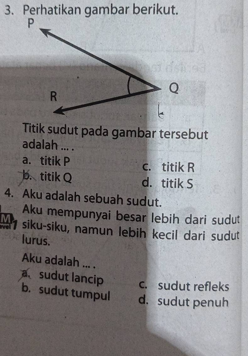 Perhatikan gambar berikut.
Titik sudut pada gambar tersebut
adalah ... .
a. titik P
c. titik R
b. titik Q d. titik S
4. Aku adalah sebuah sudut.
Aku mempunyai besar lebih dari sudut
17 siku-siku, namun lebih kecil dari sudut
lurus.
Aku adalah ... .
a sudut lancip
c. sudut refleks
b. sudut tumpul d. sudut penuh