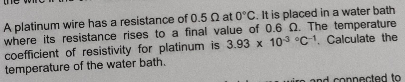 A platinum wire has a resistance of 0.5 Ω at 0°C. It is placed in a water bath 
where its resistance rises to a final value of 0.6 Ω. The temperature 
coefficient of resistivity for platinum is 3.93* 10^((-3)°C^-1). Calculate the 
temperature of the water bath. 
nd connected to