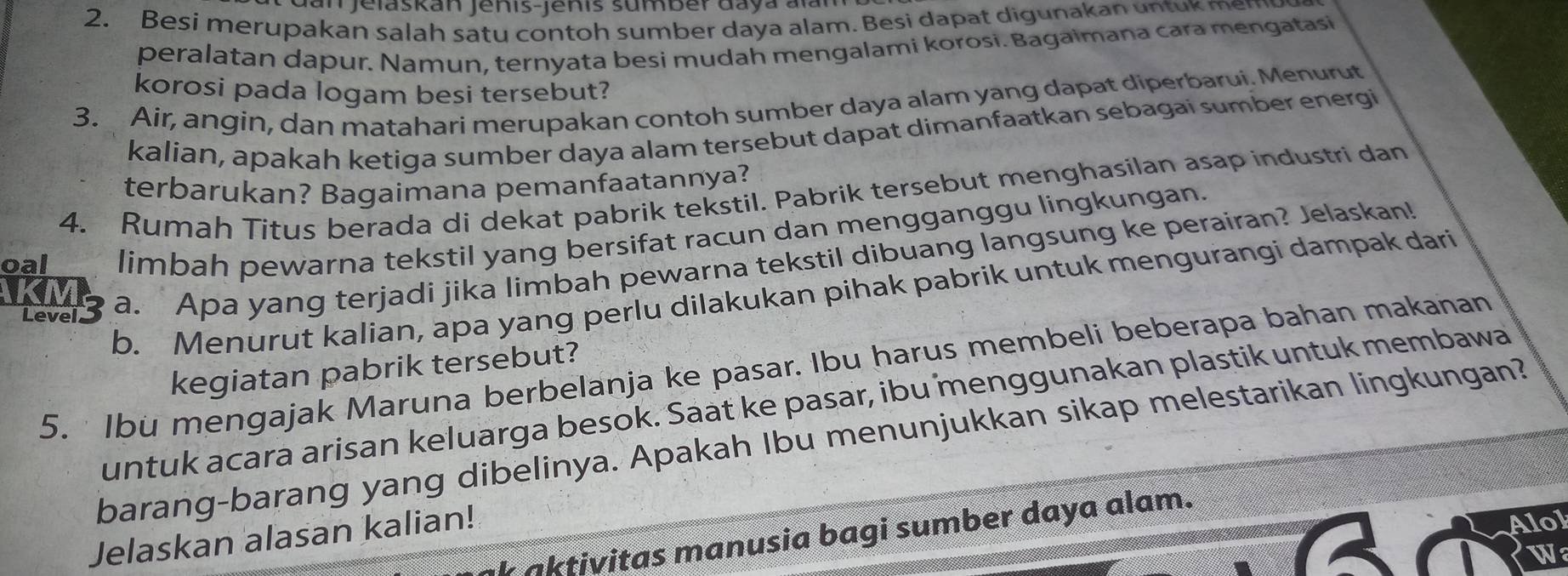 GanJelaskan Jenis-Jenis sumber daya alan 
2. Besi merupakan salah satu contoh sumber daya alam. Besi dapat digunakan untuk mem 
peralatan dapur. Namun, ternyata besi mudah mengalami korosi. Bagaimana cara mengatasi 
korosi pada logam besi tersebut? 
3. Air, angin, dan matahari merupakan contoh sumber daya alam yang dapat diperbarui. Menurut 
kalian, apakah ketiga sumber daya alam tersebut dapat dimanfaatkan sebagai sumber energi 
terbarukan? Bagaimana pemanfaatannya? 
4. Rumah Titus berada di dekat pabrik tekstil. Pabrik tersebut menghasilan asap industri dan 
oal limbah pewarna tekstil yang bersifat racun dan mengganggu lingkungan. 
TMs a. Apa yang terjadi jika limbah pewarna tekstil dibuang langsung ke perairan? Jelaskan! 
b. Menurut kalian, apa yang perlu dilakukan pihak pabrik untuk mengurangi dampak dari 
5. Ibu mengajak Maruna berbelanja ke pasar. Ibu harus membeli beberapa bahan makanan 
kegiatan pabrik tersebut? 
untuk acara arisan keluarga besok. Saat ke pasar, ibu menggunakan plastik untuk membawa 
barang-barang yang dibelinya. Apakah Ibu menunjukkan sikap melestarikan lingkungan? 
Alol 
aktivitas manusia bagi sumber daya alam. 
Jelaskan alasan kalian! 
W