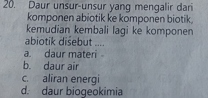 Daur unsur-unsur yang mengalir dari
komponen abiotik ke komponen biotik,
kemudian kembali lagi ke komponen
abiotik disebut ....
a. daur materi
b. daur air
c. aliran energi
d. daur biogeokimia