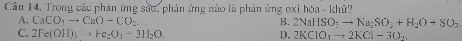 Trong các phản ứng sau, phản ứng nào là phản ứng oxi hóa - khử?
A. CaCO_3to CaO+CO_2. B. 2NaHSO_3to Na_2SO_3+H_2O+SO_2.
C. 2Fe(OH)_3to Fe_2O_3+3H_2O. D. 2KClO_3to 2KCl+3O_2.