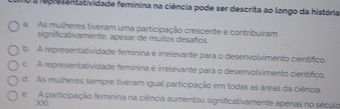 a representatividade feminina na ciência pode ser descrita ao longo da história
a. As mulheres tiveram uma participação crescente e contribuíram
significativamente, apesar de muitos desaños.
b. A representatividade feminina é irrelevante para o desenvolvimento científico.
c. A representatividade feminina é irrelevante para o desenvolvimento científico.
d. As mulheres sempre tiveram igual participação em todas as áreas da ciência.
e. A participação feminina na ciência aumentou significativamente apenas no século
XI.