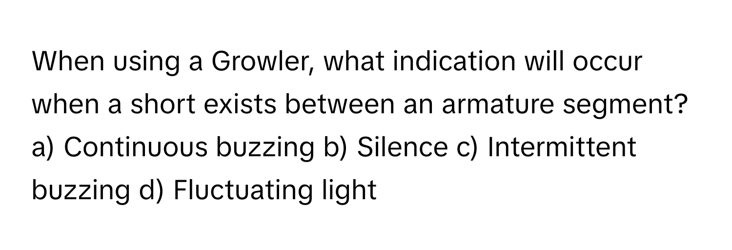 When using a Growler, what indication will occur when a short exists between an armature segment?

a) Continuous buzzing b) Silence c) Intermittent buzzing d) Fluctuating light