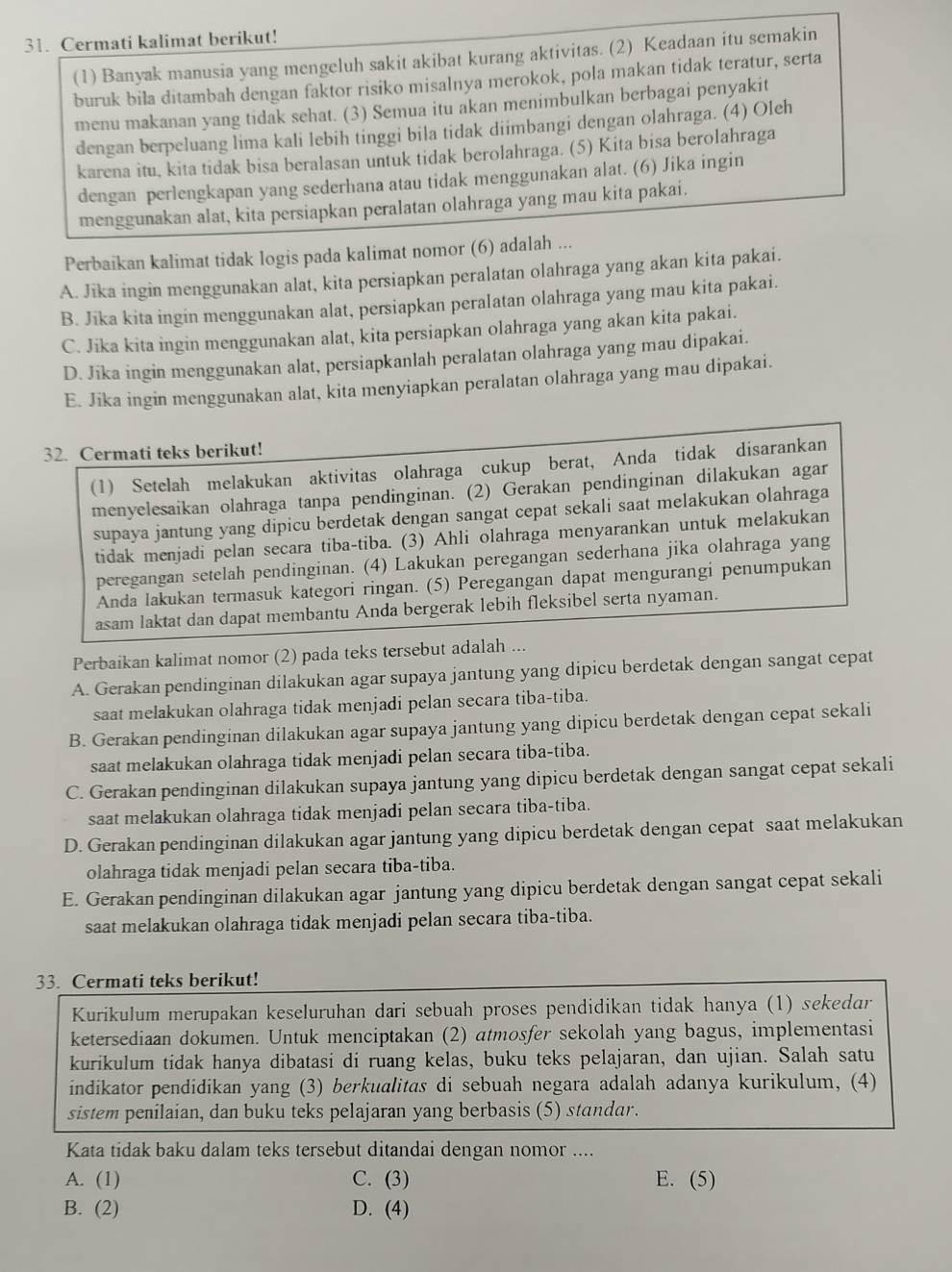 Cermati kalimat berikut!
(1) Banyak manusia yang mengeluh sakit akibat kurang aktivitas. (2) Keadaan itu semakin
buruk bila ditambah dengan faktor risiko misalnya merokok, pola makan tidak teratur, serta
menu makanan yang tidak sehat. (3) Semua itu akan menimbulkan berbagai penyakit
dengan berpeluang lima kali lebih tinggi bila tidak diimbangi dengan olahraga. (4) Oleh
karena itu, kita tidak bisa beralasan untuk tidak berolahraga. (5) Kita bisa berolahraga
dengan perlengkapan yang sederhana atau tidak menggunakan alat. (6) Jika ingin
menggunakan alat, kita persiapkan peralatan olahraga yang mau kita pakai.
Perbaikan kalimat tidak logis pada kalimat nomor (6) adalah ...
A. Jika ingin menggunakan alat, kita persiapkan peralatan olahraga yang akan kita pakai.
B. Jīka kita ingin menggunakan alat, persiapkan peralatan olahraga yang mau kita pakai.
C. Jika kita ingin menggunakan alat, kita persiapkan olahraga yang akan kita pakai.
D. Jika ingin menggunakan alat, persiapkanlah peralatan olahraga yang mau dipakai.
E. Jika ingin menggunakan alat, kita menyiapkan peralatan olahraga yang mau dipakai.
32. Cermati teks berikut!
(1) Setelah melakukan aktivitas olahraga cukup berat, Anda tidak disarankan
menyelesaikan olahraga tanpa pendinginan. (2) Gerakan pendinginan dilakukan agar
supaya jantung yang dipicu berdetak dengan sangat cepat sekali saat melakukan olahraga
tidak menjadi pelan secara tiba-tiba. (3) Ahli olahraga menyarankan untuk melakukan
peregangan setelah pendinginan. (4) Lakukan peregangan sederhana jika olahraga yang
Anda lakukan termasuk kategori ringan. (5) Peregangan dapat mengurangi penumpukan
asam laktat dan dapat membantu Anda bergerak lebih fleksibel serta nyaman.
Perbaikan kalimat nomor (2) pada teks tersebut adalah ...
A. Gerakan pendinginan dilakukan agar supaya jantung yang dipicu berdetak dengan sangat cepat
saat melakukan olahraga tidak menjadi pelan secara tiba-tiba.
B. Gerakan pendinginan dilakukan agar supaya jantung yang dipicu berdetak dengan cepat sekali
saat melakukan olahraga tidak menjadi pelan secara tiba-tiba.
C. Gerakan pendinginan dilakukan supaya jantung yang dipicu berdetak dengan sangat cepat sekali
saat melakukan olahraga tidak menjadi pelan secara tiba-tiba.
D. Gerakan pendinginan dilakukan agar jantung yang dipicu berdetak dengan cepat saat melakukan
olahraga tidak menjadi pelan secara tiba-tiba.
E. Gerakan pendinginan dilakukan agar jantung yang dipicu berdetak dengan sangat cepat sekali
saat melakukan olahraga tidak menjadi pelan secara tiba-tiba.
33. Cermati teks berikut!
Kurikulum merupakan keseluruhan dari sebuah proses pendidikan tidak hanya (1) sekedar
ketersediaan dokumen. Untuk menciptakan (2) atmosfer sekolah yang bagus, implementasi
kurikulum tidak hanya dibatasi di ruang kelas, buku teks pelajaran, dan ujian. Salah satu
indikator pendidikan yang (3) berkualitas di sebuah negara adalah adanya kurikulum, (4)
sistem penilaian, dan buku teks pelajaran yang berbasis (5) standar.
Kata tidak baku dalam teks tersebut ditandai dengan nomor ....
A. (1) C. (3) E. (5)
B. (2) D. (4)