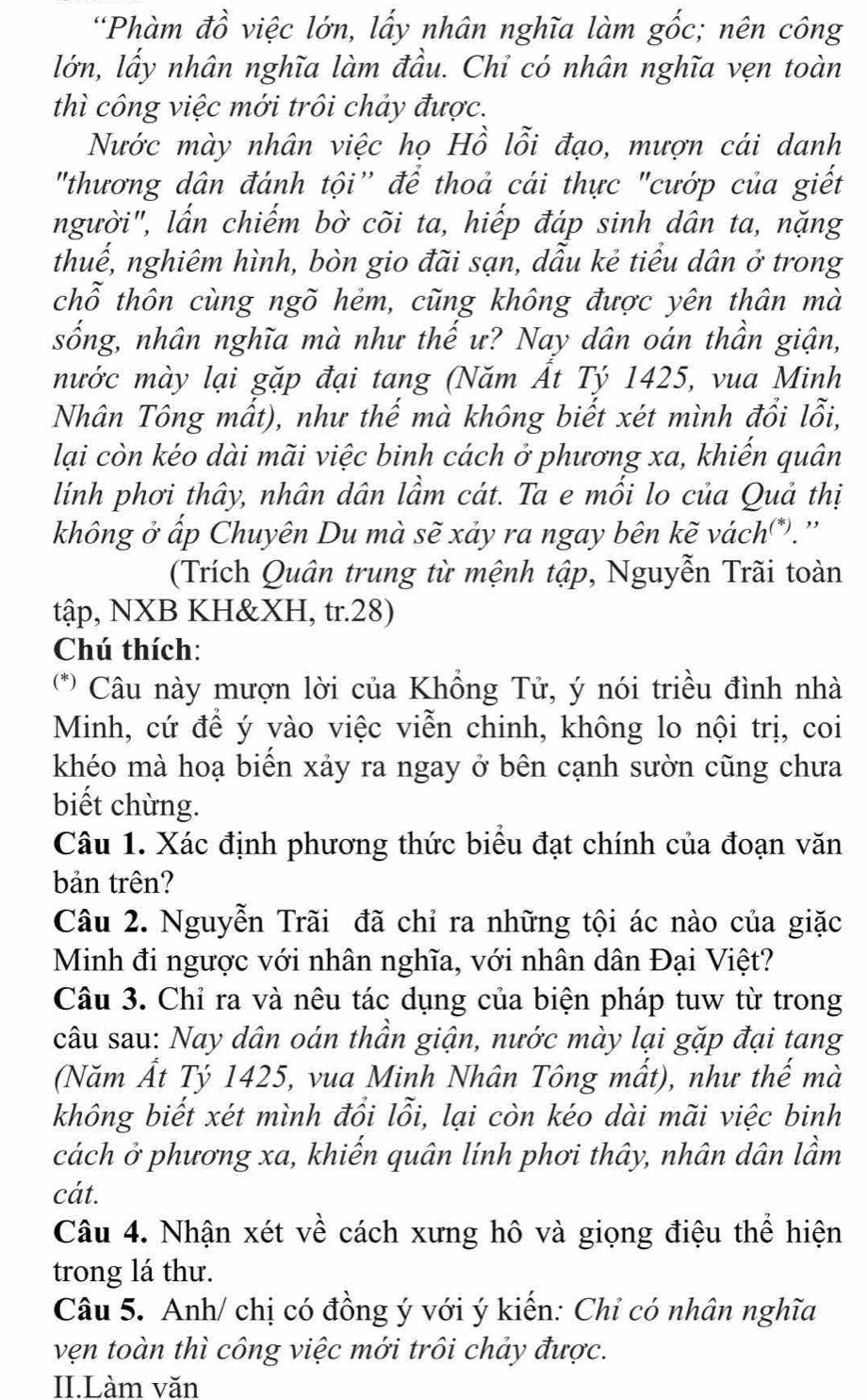 “Phàm đồ việc lớn, lấy nhân nghĩa làm gốc; nên công
lớn, lấy nhân nghĩa làm đầu. Chỉ có nhân nghĩa vẹn toàn
thì công việc mới trôi chảy được.
Nước mày nhân việc họ Hồ lỗi đạo, mượn cái danh
"thương dân đánh tội' để thoả cái thực "cướp của giết
người", lần chiếm bờ cõi ta, hiếp đáp sinh dân ta, nặng
thuế, nghiêm hình, bòn gio đãi sạn, dầu kẻ tiểu dân ở trong
chỗ thôn cùng ngõ hẻm, cũng không được yên thân mà
sống, nhân nghĩa mà như thế ư? Nay dân oán thần giận,
nước mày lại gặp đại tang (Năm Ất Tý 1425, vua Minh
Nhân Tông mất), như thế mà không biết xét mình đổi lỗi,
lại còn kéo dài mãi việc binh cách ở phương xa, khiển quân
lính phơi thây, nhân dân lầm cát. Ta e mối lo của Quả thị
không ở ấp Chuyên Du mà sẽ xảy ra ngay bên kẽ vách*).''
(Trích Quân trung từ mệnh tập, Nguyễn Trãi toàn
tập, NXB KH&XH, tr.28)
Chú thích:
(** Câu này mượn lời của Khổng Tử, ý nói triều đình nhà
Minh, cứ để ý vào việc viễn chinh, không lo nội trị, coi
khéo mà hoạ biến xảy ra ngay ở bên cạnh sườn cũng chưa
biết chừng.
Câu 1. Xác định phương thức biểu đạt chính của đoạn văn
bản trên?
Câu 2. Nguyễn Trãi đã chỉ ra những tội ác nào của giặc
Minh đi ngược với nhân nghĩa, với nhân dân Đại Việt?
Câu 3. Chỉ ra và nêu tác dụng của biện pháp tuw từ trong
câu sau: Nay dân oán thần giận, nước mày lại gặp đại tang
(Năm Ất Tỷ 1425, vua Minh Nhân Tông mất), như thế mà
không biết xét mình đồi lỗi, lại còn kéo dài mãi việc binh
cách ở phương xa, khiến quân lính phơi thây, nhân dân lầm
cát.
Câu 4. Nhận xét về cách xưng hô và giọng điệu thể hiện
trong lá thư.
Câu 5. Anh/ chị có đồng ý với ý kiến: Chỉ có nhân nghĩa
vẹn toàn thì công việc mới trôi chảy được.
II.Làm văn