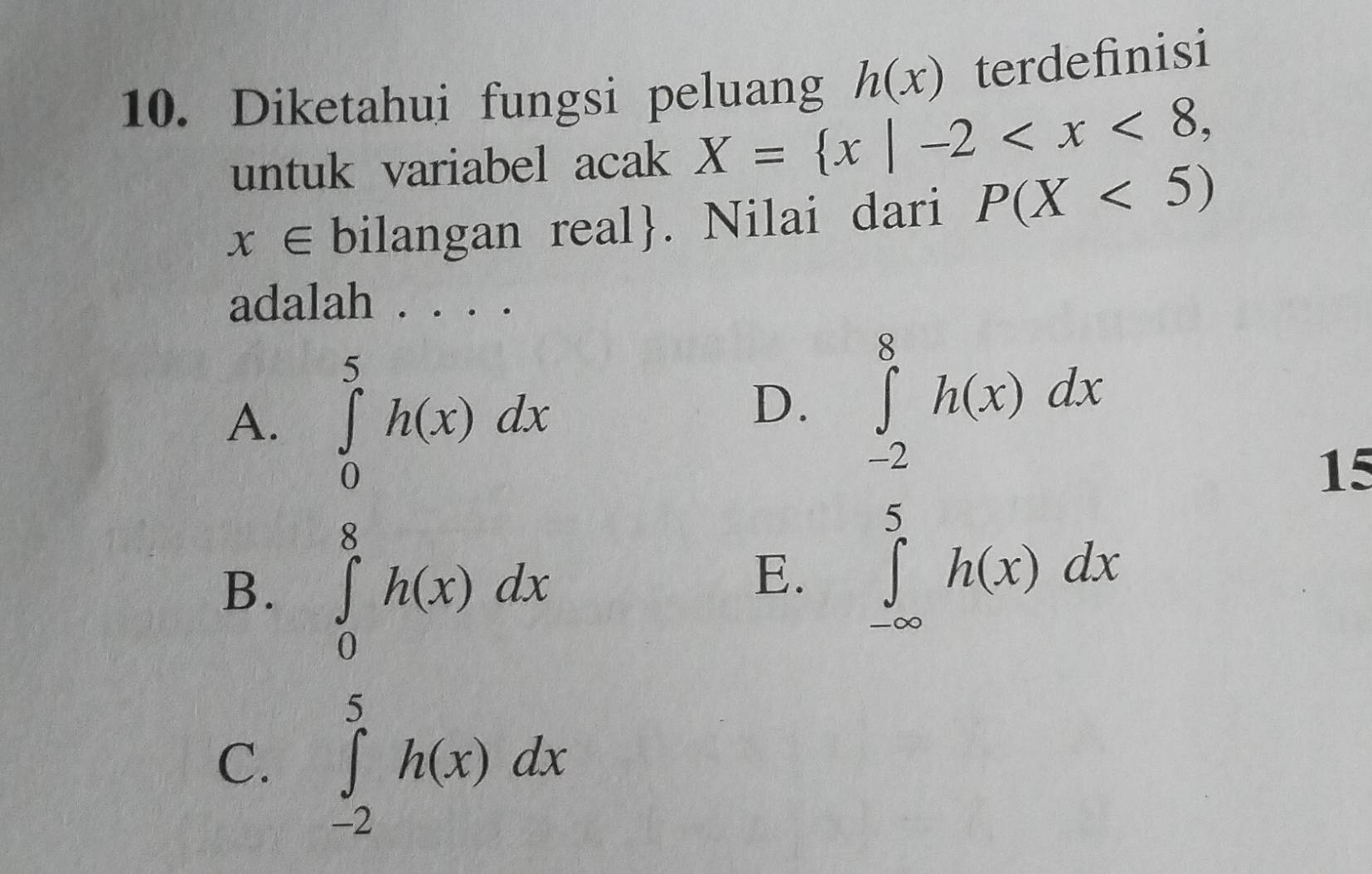 Diketahui fungsi peluang h(x) terdefinisi
untuk variabel acak X= x|-2 ,
x∈ bilangan real. Nilai dari P(X<5)
adalah . . . .
A. ∈tlimits _0^5h(x)dx
D. ∈tlimits _(-2)^8h(x)dx
15
B. ∈tlimits _0^8h(x)dx
E. ∈tlimits _(-∈fty)^5h(x)dx
C. ∈tlimits _(-2)^5h(x)dx