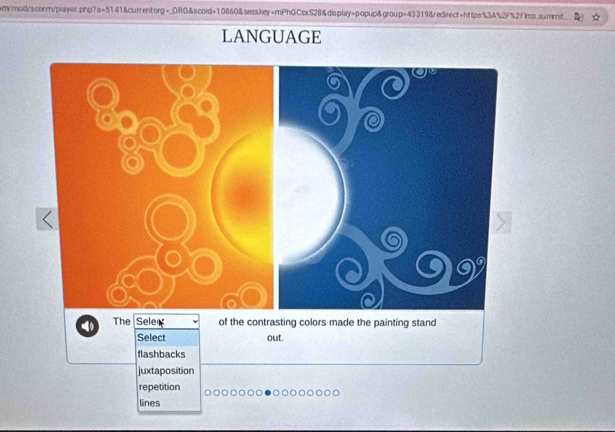 em/mod/scorm/playerphp?a=5141&currentorg=_ORG&scoid=10860&sesskey=mPhGCsxS28&display=popup&group=43319&redirect=https%3A%2F%2Flms.summt
LANGUAGE
The Sele of the contrasting colors made the painting stand
Select out.
flashbacks
juxtaposition
repetition
lines