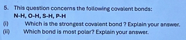 This question concerns the following covalent bonds:
N-H, O-H, S-H, P-H
(i) Which is the strongest covalent bond ? Explain your answer. 
(ii) Which bond is most polar? Explain your answer.