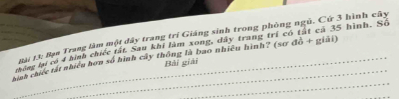 Bạn Trang làm một dây trang trí Giáng sinh trong phòng ngũ. Cứ 3 hình cây 
thông lại có 4 hình chiếc tất. Sau khi làm xong, dây trang trí có tất cả 35 hình. Số 
_ 
_ 
hình chiếc tất nhiều hơn số hình cây thông là bao nhiêu hình? (sơ đồ + giải) 
Bài giải 
_