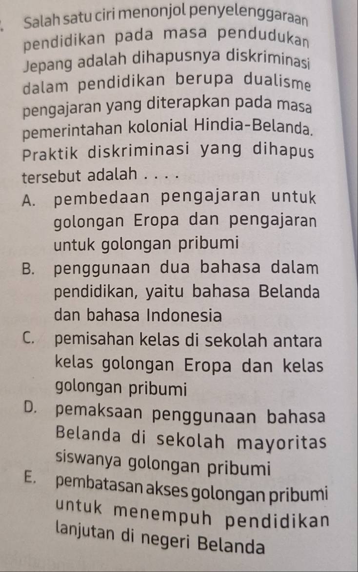 Salah satu ciri menonjol penyelenggaraan
pendidikan pada masa pendudukan
Jepang adalah dihapusnya diskriminasi
dalam pendidikan berupa dualisme
pengajaran yang diterapkan pada masa
pemerintahan kolonial Hindia-Belanda.
Praktik diskriminasi yang dihapus
tersebut adalah . . . .
A. pembedaan pengajaran untuk
golongan Eropa dan pengajaran
untuk golongan pribumi
B. penggunaan dua bahasa dalam
pendidikan, yaitu bahasa Belanda
dan bahasa Indonesia
C. pemisahan kelas di sekolah antara
kelas golongan Eropa dan kelas
golongan pribumi
D. pemaksaan penggunaan bahasa
Belanda di sekolah mayoritas
siswanya golongan pribumi
E. pembatasan akses golongan pribumi
untuk menempuh pendidikan 
lanjutan di negeri Belanda