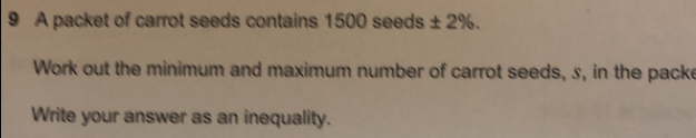 A packet of carrot seeds contains 1500 seeds ± 2%. 
Work out the minimum and maximum number of carrot seeds, s, in the packe 
Write your answer as an inequality.