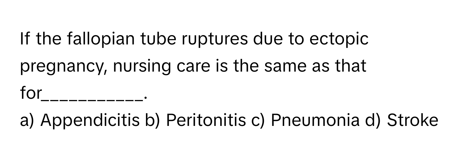 If the fallopian tube ruptures due to ectopic pregnancy, nursing care is the same as that for___________.

a) Appendicitis b) Peritonitis c) Pneumonia d) Stroke