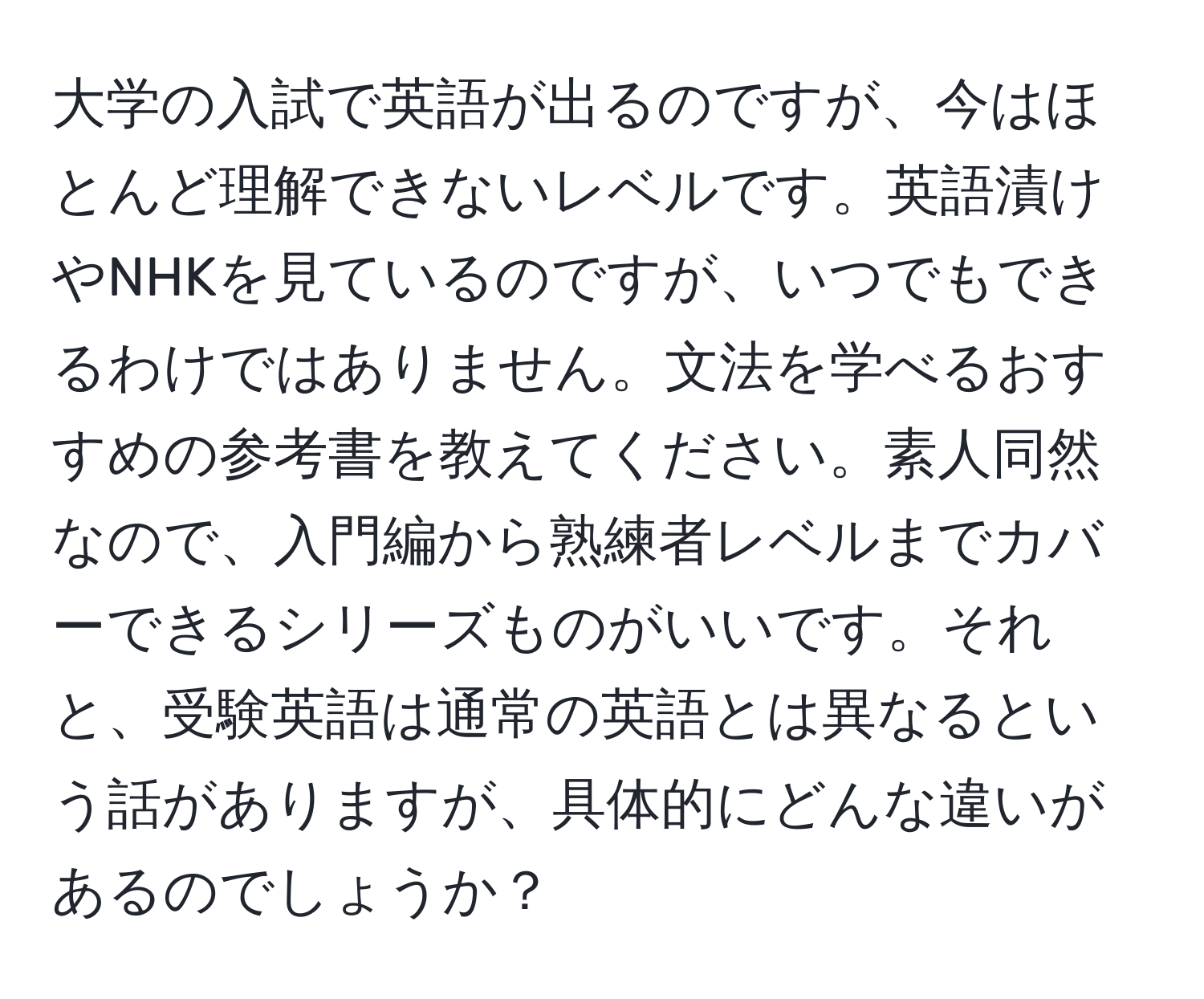 大学の入試で英語が出るのですが、今はほとんど理解できないレベルです。英語漬けやNHKを見ているのですが、いつでもできるわけではありません。文法を学べるおすすめの参考書を教えてください。素人同然なので、入門編から熟練者レベルまでカバーできるシリーズものがいいです。それと、受験英語は通常の英語とは異なるという話がありますが、具体的にどんな違いがあるのでしょうか？