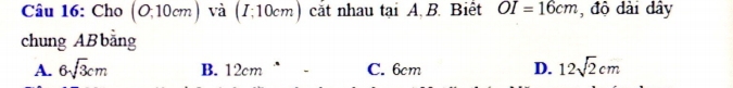 Cho (O;10cm) và (I;10cm) cắt nhau tại A, B. Biết OI=16cm , độ dài dây
chung ABbằng
A. 6sqrt(3)cm B. 12cm “ C. 6cm D. 12sqrt(2)cm