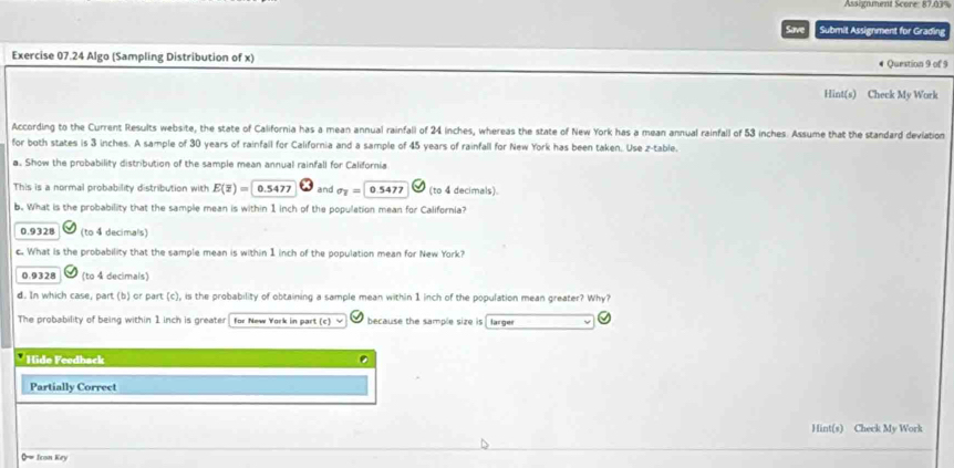 Assignment Score: 87.03%
Save Submit Assignment for Grading
Exercise 07.24 Algo (Sampling Distribution of x) # Question 9 of 9
Hint(s) Check My Work
According to the Current Results website, the state of California has a mean annual rainfall of 24 inches, whereas the state of New York has a mean annual rainfall of 53 inches. Assume that the standard deviation
for both states is 3 inches. A sample of 30 years of rainfall for California and a sample of 45 years of rainfall for New York has been taken. Use z -table.
a. Show the probability distribution of the sample mean annual rainfall for California
This is a normal probability distribution with E(overline z)= 0.5477 and sigma _T=0.5477 (to 4 decimals)
b. What is the probability that the sample mean is within 1 inch of the population mean for California?
0.9328 (to 4 decimals)
c. What is the probability that the sample mean is within 1 inch of the population mean for New York?
0.9328 (to 4 decimals)
d. In which case, part (b) or part (c), is the probability of obtaining a sample mean within 1 inch of the population mean greater? Why?
The probability of being within 1 inch is greater for New York in part (c) because the sample size is larger
* Hide Feedback D
Partially Correct
Hint(s) Check My Work
0= Icon Key