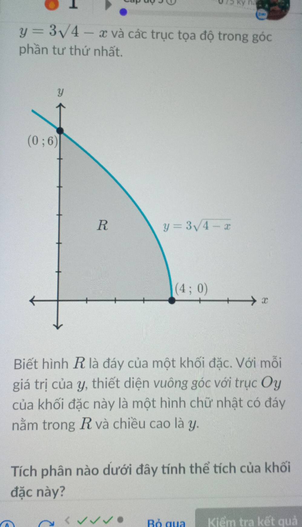 0 75 kỷ na
y=3sqrt(4)-x và các trục tọa độ trong góc
phần tư thứ nhất.
Biết hình R là đáy của một khối đặc. Với mỗi
giá trị của y, thiết diện vuông góc với trục Oy
của khối đặc này là một hình chữ nhật có đáy
nằm trong R và chiều cao là y.
Tích phân nào dưới đây tính thể tích của khối
đặc này?
Bỏ gua Kiểm tra kết quả