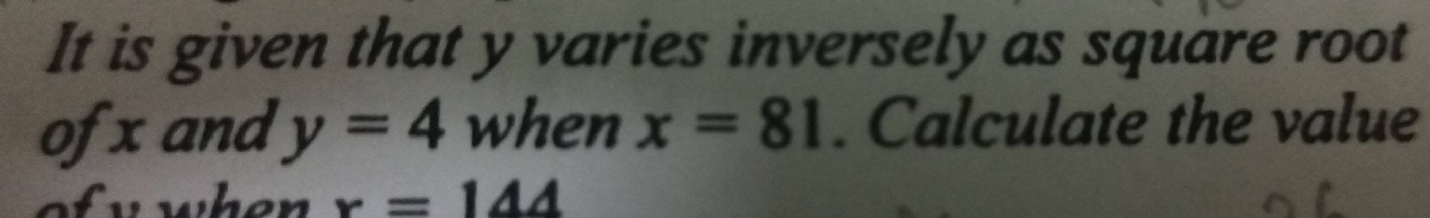 It is given that y varies inversely as square root 
ofx and y=4 when x=81. Calculate the value 
wwhen r=144