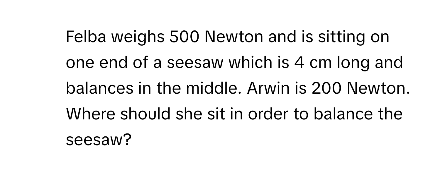 Felba weighs 500 Newton and is sitting on one end of a seesaw which is 4 cm long and balances in the middle. Arwin is 200 Newton. Where should she sit in order to balance the seesaw?