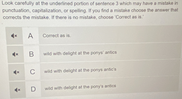 Look carefully at the underlined portion of sentence 3 which may have a mistake in
punctuation, capitalization, or spelling. If you find a mistake choose the answer that
corrects the mistake. If there is no mistake, choose ‘Correct as is.’
× A Correct as is.
× B wild with delight at the ponys' antics
x C wild with delight at the ponys antic's
wild with delight at the pony's antics