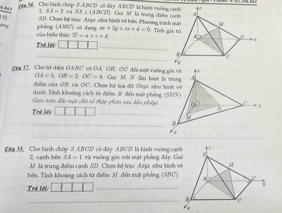 cầu 36, Cho hình chóp S ABCD có đáy ABCD là hình vuông cạnh
6.863 1, SA=2 và SA⊥ (ABCD).Gọi M là trung điểm 
; 0), SD. Chọn hệ trục Axyz như hình vẽ bên. Phương trình 
ang phẳng (AMC) có dạng ax+2y+cz+d=0. Tính g 
của biểu thức varnothing =a+c+d. 
_ 
Trá lời: 
_ 
_ 
Câu 37, Cho tứ diện OABC có OA, OB, OC đôi một vuông góc và
OA=5, OB=2, OC=4 Gọi M, N lân lượt là trung 
điểm của OB và OC. Chọn hệ tọa độ Oxyz như hình về 
dưới. Tính khoảng cách từ điểm B đến mặt phẳng (SMN) 
_ 
(làm trôn đến một chút số thập phân sau dầu phầy). 
Trả lời: 
_B 
_ 
Câu 38, Cho hình chóp S. ABCD có đáy ABCD là hình vuông cạn 
2, cạnh bên SA=1 và vuông góc với mặt phẳng đảy. G 
M là trung điểm cạnh SD. Chọn hệ trục Axyz như hình 
bên. Tính khoảng cách từ điểm M đến mặt phẳng (SBC) 
Trá lời: 
_ 
_