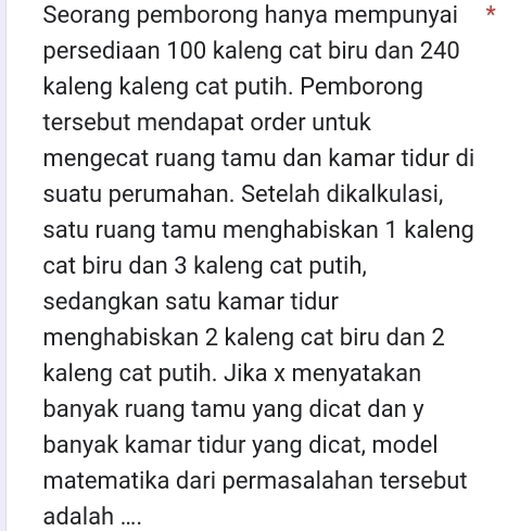 Seorang pemborong hanya mempunyai * 
persediaan 100 kaleng cat biru dan 240
kaleng kaleng cat putih. Pemborong 
tersebut mendapat order untuk 
mengecat ruang tamu dan kamar tidur di 
suatu perumahan. Setelah dikalkulasi, 
satu ruang tamu menghabiskan 1 kaleng 
cat biru dan 3 kaleng cat putih, 
sedangkan satu kamar tidur 
menghabiskan 2 kaleng cat biru dan 2
kaleng cat putih. Jika x menyatakan 
banyak ruang tamu yang dicat dan y
banyak kamar tidur yang dicat, model 
matematika dari permasalahan tersebut 
adalah ....