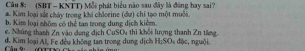 (SBT - KNTT) Mỗi phát biểu nào sau đây là đúng hay sai?
a. Kim loại sắt cháy trong khí chlorine (dư) chỉ tạo một muối.
b. Kim loại nhôm có thể tan trong dung dịch kiểm.
c. Nhúng thanh Zn vào dung dịch CuSO_4 thì khối lượng thanh Zn tăng.
d. Kim loại Al, Fe đều không tan trong dung dịch H_2SO_4 đặc, nguội.
Câu 9: (OTTN) C