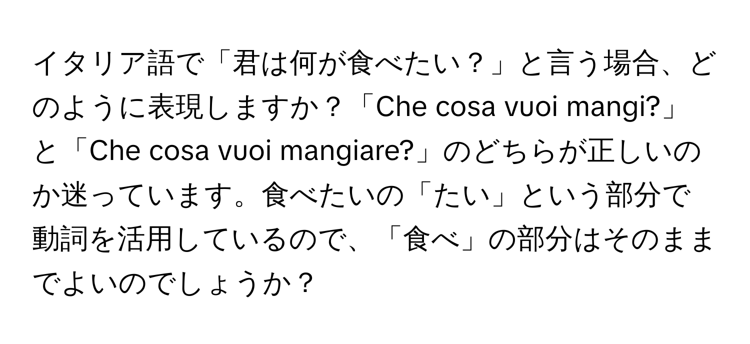 イタリア語で「君は何が食べたい？」と言う場合、どのように表現しますか？「Che cosa vuoi mangi?」と「Che cosa vuoi mangiare?」のどちらが正しいのか迷っています。食べたいの「たい」という部分で動詞を活用しているので、「食べ」の部分はそのままでよいのでしょうか？