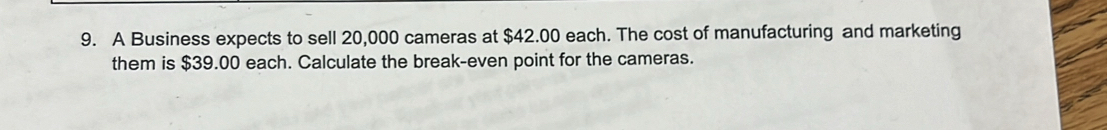 A Business expects to sell 20,000 cameras at $42.00 each. The cost of manufacturing and marketing 
them is $39.00 each. Calculate the break-even point for the cameras.