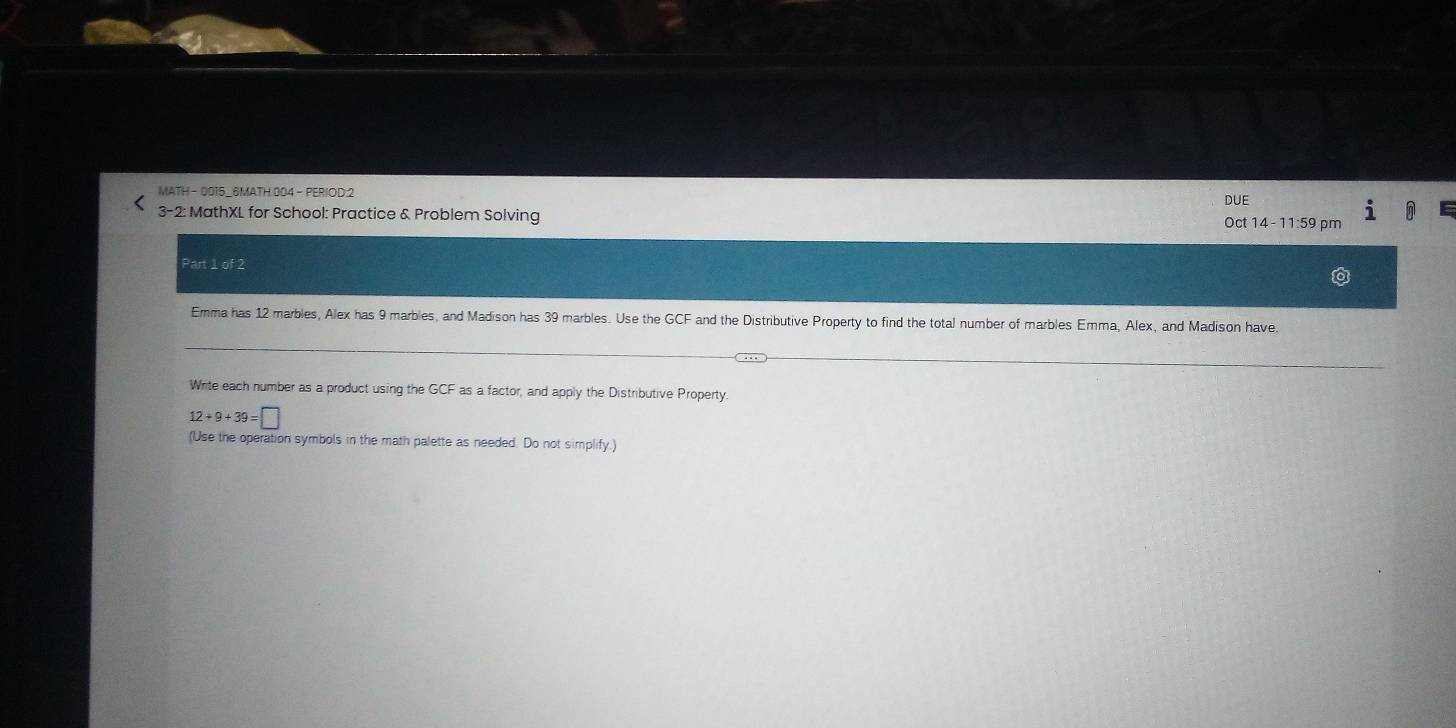 MATH - 0015_6MATH:004 - PERIOD:2 
DUF 
3-2: MathXL for School: Practice & Problem Solving 
Oct 14 - 11:59 pm 
Part 1 of 2 
Emma has 12 marbles, Alex has 9 marbles, and Madison has 39 marbles. Use the GCF and the Distributive Property to find the total number of marbles Emma, Alex, and Madison have. 
Write each number as a product using the GCF as a factor, and apply the Distributive Property.
12+9+39=□
(Use the operation symbols in the math palette as needed. Do not simplify.)