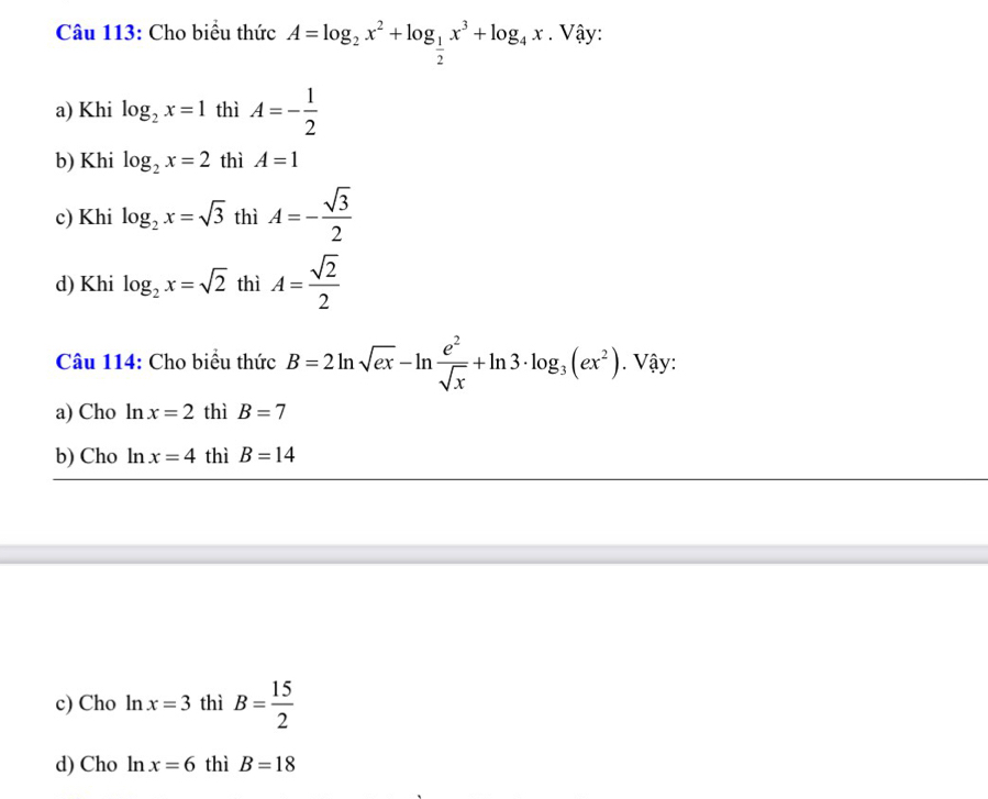 Cho biểu thức A=log _2x^2+log _ 1/2 x^3+log _4x. Vậy:
a) Khi log _2x=1 thì A=- 1/2 
b) Khi log _2x=2 thì A=1
c) Khi log _2x=sqrt(3) thì A=- sqrt(3)/2 
d) Khi log _2x=sqrt(2) thì A= sqrt(2)/2 
Câu 114: Cho biểu thức B=2ln sqrt(ex)-ln  e^2/sqrt(x) +ln 3· log _3(ex^2). Vậy:
a) Cho ln x=2 thì B=7
b) Cho ln x=4 thì B=14
c) Cho ln x=3 thì B= 15/2 
d) Cho ln x=6 thì B=18