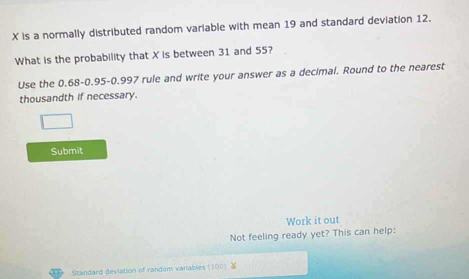 X is a normally distributed random variable with mean 19 and standard deviation 12. 
What is the probability that X is between 31 and 55? 
Use the 0.68 - 0.95-0.997 rule and write your answer as a decimal. Round to the nearest 
thousandth if necessary. 
Submit 
Work it out 
Not feeling ready yet? This can help: 
Standard deviation of random variables (100)